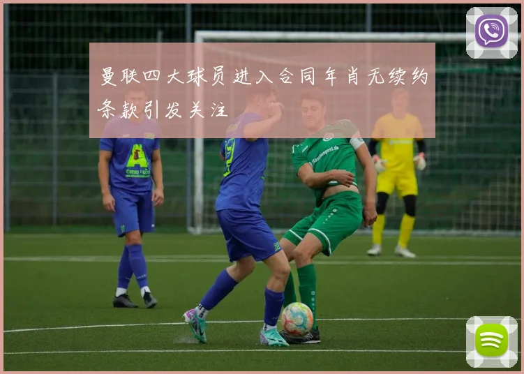 曼联四大球员进入合同年肖无续约条款引发关注