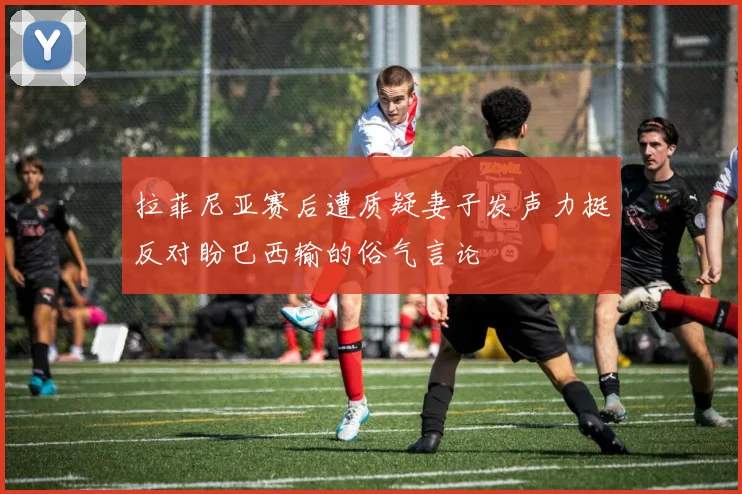 拉菲尼亚赛后遭质疑妻子发声力挺反对盼巴西输的俗气言论