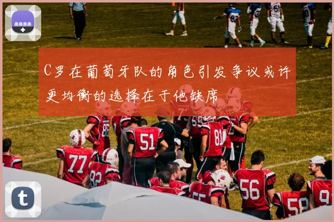 C罗在葡萄牙队的角色引发争议或许更均衡的选择在于他缺席