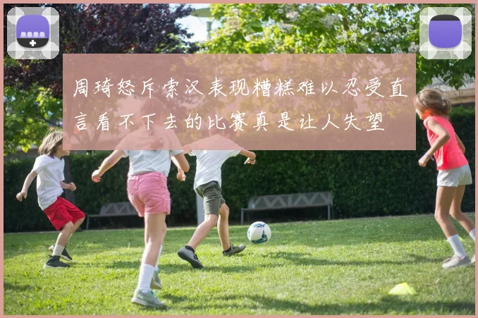 周琦怒斥索汉表现糟糕难以忍受直言看不下去的比赛真是让人失望