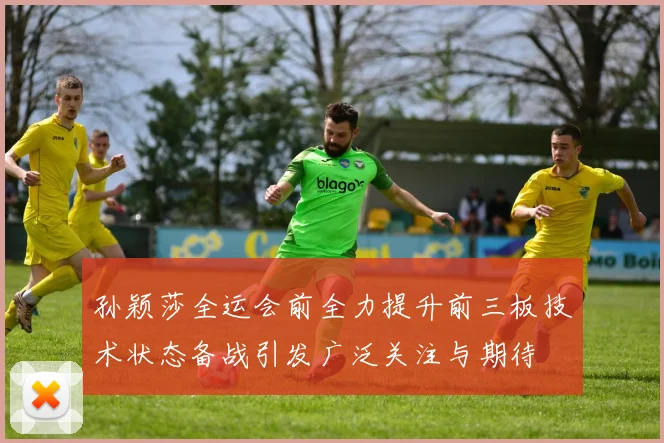 孙颖莎全运会前全力提升前三板技术状态备战引发广泛关注与期待