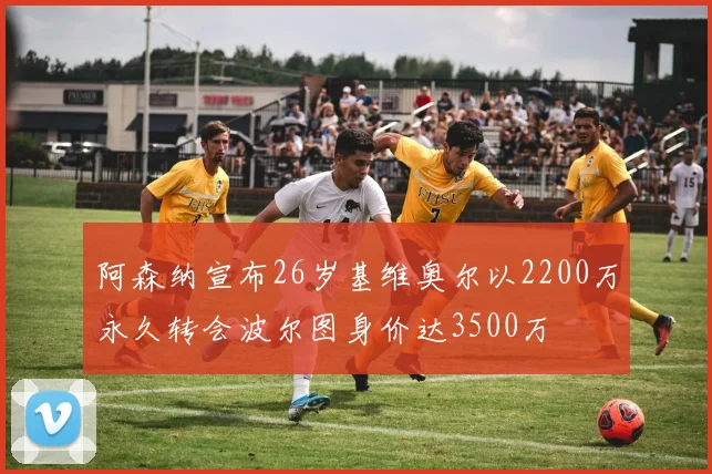 阿森纳宣布26岁基维奥尔以2200万永久转会波尔图身价达3500万
