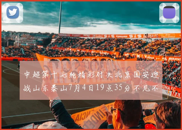 中超第十七轮精彩对决北京国安迎战山东泰山7月4日19点35分不见不散