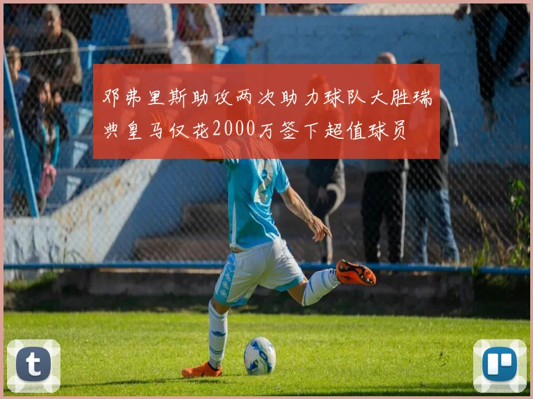 邓弗里斯助攻两次助力球队大胜瑞典皇马仅花2000万签下超值球员