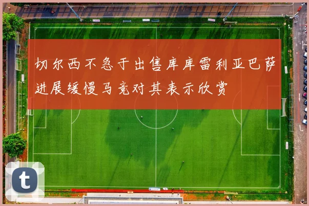 切尔西不急于出售库库雷利亚巴萨进展缓慢马竞对其表示欣赏
