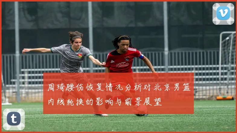 周琦腰伤恢复情况分析对北京男篮内线轮换的影响与前景展望