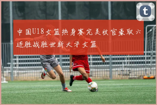 中国U18女篮热身赛完美收官豪取六连胜战胜世新大学女篮