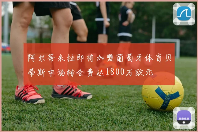阿尔蒂米拉即将加盟葡萄牙体育贝蒂斯中场转会费达1800万欧元