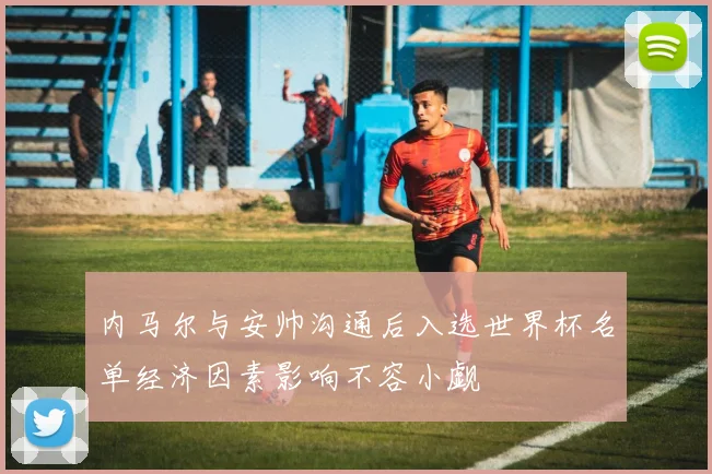内马尔与安帅沟通后入选世界杯名单经济因素影响不容小觑