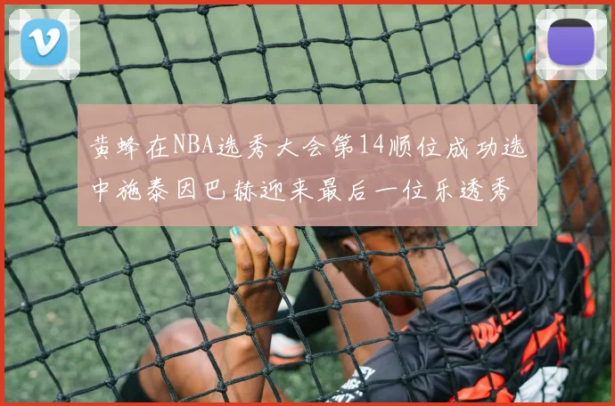 黄蜂在NBA选秀大会第14顺位成功选中施泰因巴赫迎来最后一位乐透秀