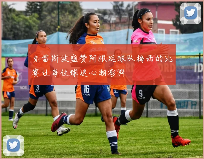 克雷斯波盛赞阿根廷球队梅西的比赛让每位球迷心潮澎湃