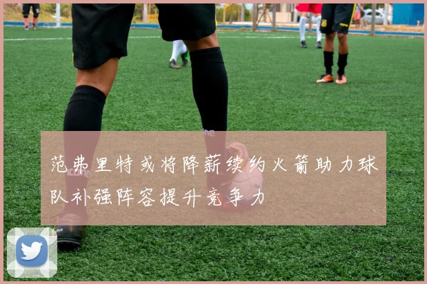 范弗里特或将降薪续约火箭助力球队补强阵容提升竞争力