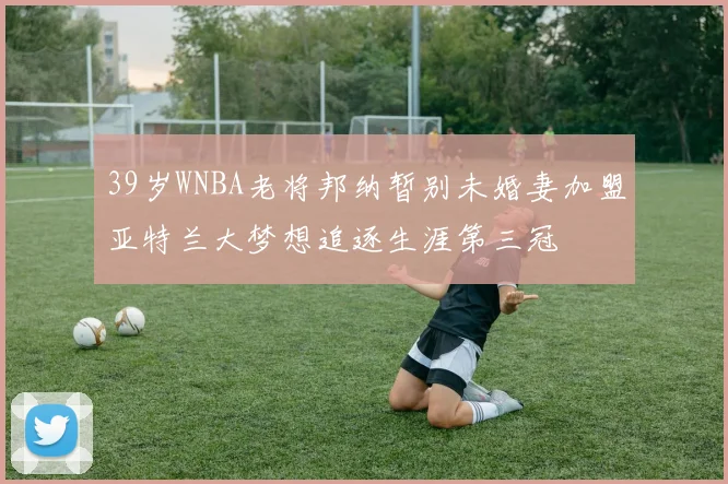 39岁WNBA老将邦纳暂别未婚妻加盟亚特兰大梦想追逐生涯第三冠