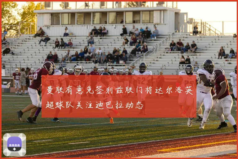 曼联有意免签利兹联门将达尔洛英超球队关注迪巴拉动态
