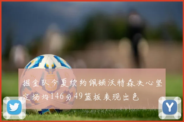 掘金队今夏续约佩顿沃特森决心坚定场均146分49篮板表现出色