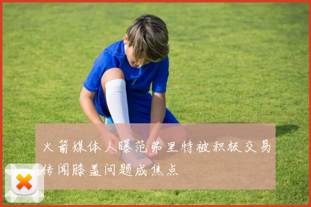 火箭媒体人曝范弗里特被积极交易传闻膝盖问题成焦点