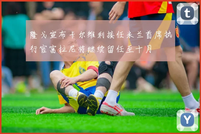 隆戈宣布卡尔维利接任米兰首席执行官富拉尼将继续留任至十月