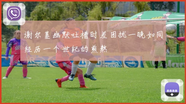 谢尔基幽默吐槽时差困扰一晚如同经历一个世纪的煎熬