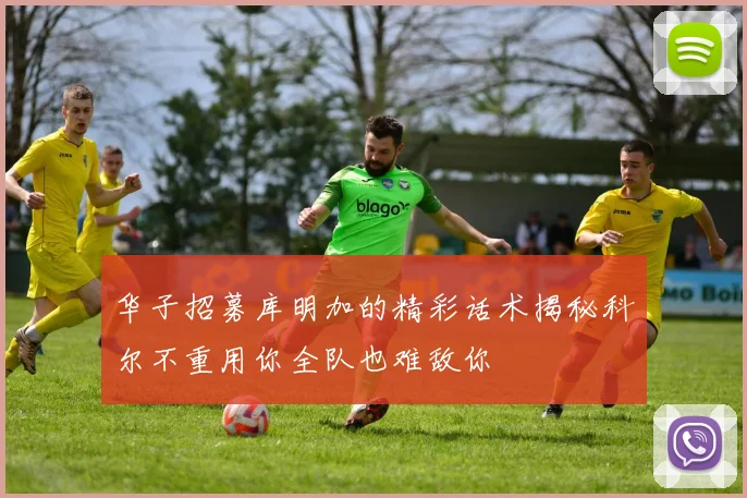 华子招募库明加的精彩话术揭秘科尔不重用你全队也难敌你