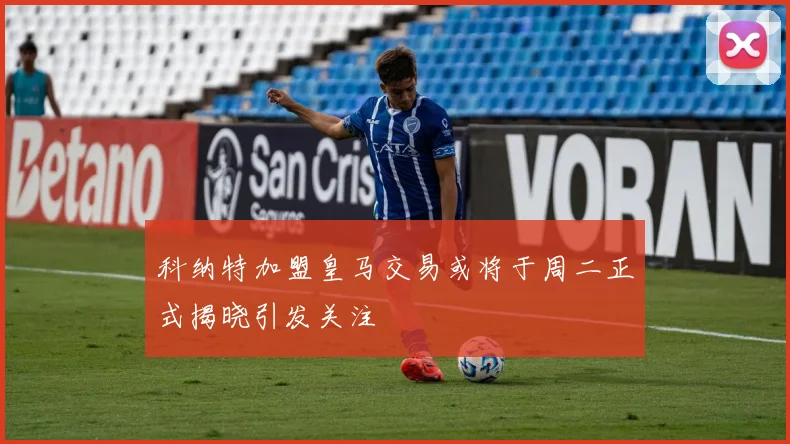 科纳特加盟皇马交易或将于周二正式揭晓引发关注